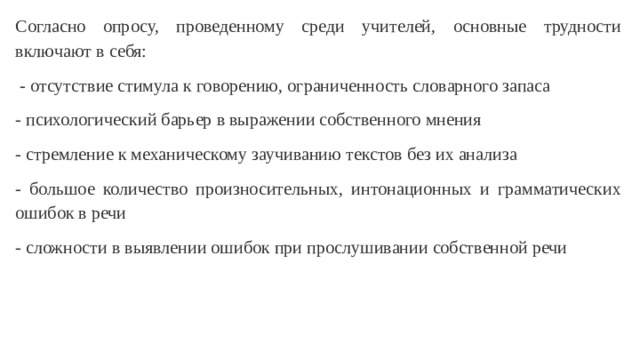 Согласно опросу, проведенному среди учителей, основные трудности включают в себя:  - отсутствие стимула к говорению, ограниченность словарного запаса - психологический барьер в выражении собственного мнения - стремление к механическому заучиванию текстов без их анализа - большое количество произносительных, интонационных и грамматических ошибок в речи - сложности в выявлении ошибок при прослушивании собственной речи