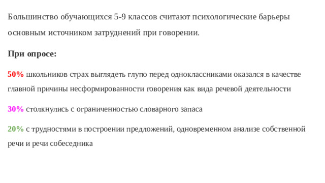 Большинство обучающихся 5-9 классов считают психологические барьеры основным источником затруднений при говорении. При опросе: 50% школьников страх выглядеть глупо перед одноклассниками оказался в качестве главной причины несформированности говорения как вида речевой деятельности 30%  столкнулись с ограниченностью словарного запаса 20%  с трудностями в построении предложений, одновременном анализе собственной речи и речи собеседника