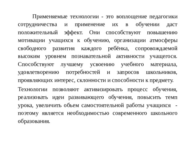 Применяемые технологии - это воплощение педагогики сотрудничества и применение их в обучении даст положительный эффект. Они способствуют повышению мотивации учащихся к обучению, организации атмосферы свободного развития каждого ребёнка, сопровождаемой высоким уровнем познавательной активности учащегося. Способствуют лучшему усвоению учебного материала, удовлетворению потребностей и запросов школьников, проявляющих интерес, склонности и способности к предмету.   Технологии позволяют активизировать процесс обучения, реализовать идеи развивающего обучения, повысить темп урока, увеличить объем самостоятельной работы учащихся - поэтому является необходимостью современного школьного образования.
