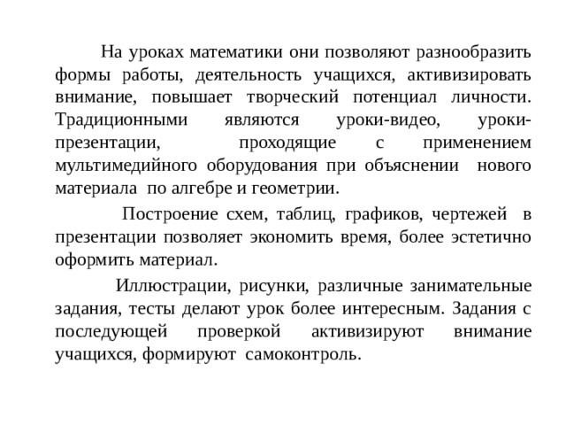 На уроках математики они позволяют разнообразить формы работы, деятельность учащихся, активизировать внимание, повышает творческий потенциал личности. Традиционными являются уроки-видео, уроки-презентации, проходящие с применением мультимедийного оборудования при объяснении нового материала по алгебре и геометрии.  Построение схем, таблиц, графиков, чертежей в презентации позволяет экономить время, более эстетично оформить материал.  Иллюстрации, рисунки, различные занимательные задания, тесты делают урок более интересным. Задания с последующей проверкой активизируют внимание учащихся, формируют  самоконтроль.