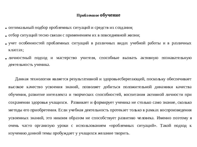 Проблемное обучение   оптимальный подбор проблемных ситуаций и средств их создания; отбор ситуаций тесно связан с применением их в повседневной жизни; учет особенностей проблемных ситуаций в различных видах учебной работы и в различных классах; личностный подход и мастерство учителя, способные вызвать активную познавательную деятельность ученика.  Данная технология является результативной и здоровьесберегающей, поскольку обеспечивает высокое качество усвоения знаний, позволяет добиться положительной динамики качества обучения, развитие интеллекта и творческих способностей, воспитания активной личности при сохранении здоровья учащихся. Развивает и формирует ученика не столько само знание, сколько методы его приобретения. Если учебная деятельность протекает только в рамках воспроизведения усвоенных знаний, это никоим образом не способствует развитию человека.  Именно поэтому я очень часто организую уроки с использованием «проблемных ситуаций». Такой подход к изучению данной темы пробуждает у учащихся желание творить .