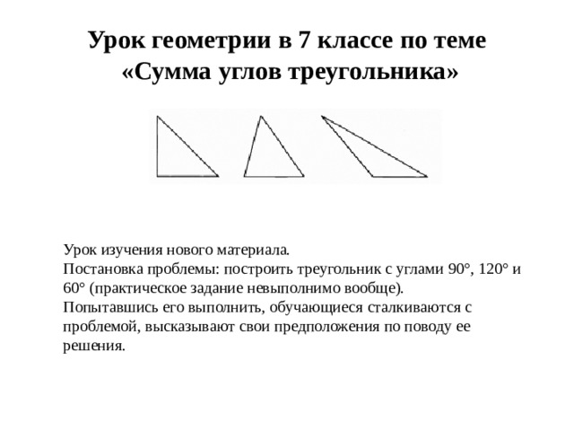 Урок геометрии в 7 классе по теме  «Сумма углов треугольника» Урок изучения нового материала. Постановка проблемы: построить треугольник с углами 90°, 120° и 60° (практическое задание невыполнимо вообще). Попытавшись его выполнить, обучающиеся сталкиваются с проблемой, высказывают свои предположения по поводу ее решения.
