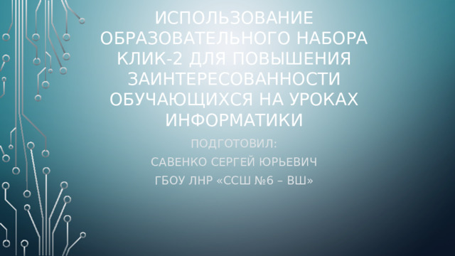Использование образовательного набора клик-2 для повышения заинтересованности обучающихся на уроках информатики Подготовил: Савенко Сергей Юрьевич ГБОУ ЛНР «ССШ №6 – ВШ»