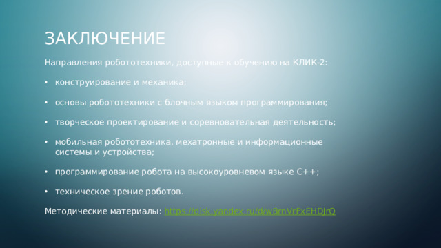 Заключение Направления робототехники, доступные к обучению на КЛИК-2: конструирование и механика; основы робототехники с блочным языком программирования; творческое проектирование и соревновательная деятельность; мобильная робототехника, мехатронные и информационные системы и устройства; программирование робота на высокоуровневом языке C++; техническое зрение роботов. Методические материалы: https://disk.yandex.ru/d/wBrnVrFxEHDJrQ