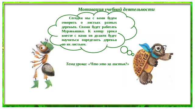 Мотивация учебной деятельности   Сегодня мы с вами будем говорить о листьях разных деревьев. Снами будет работать Муравьишка. К концу урока вместе с нами он должен будет научиться определять деревья по их листьям.  Тема урока: «Что это за листья?»