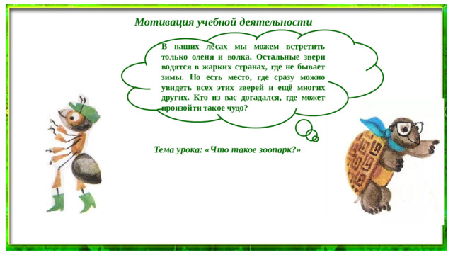 Мотивация учебной деятельности В наших лесах мы можем встретить только оленя и волка. Остальные звери водятся в жарких странах, где не бывает зимы. Но есть место, где сразу можно увидеть всех этих зверей и ещё многих других. Кто из вас догадался, где может произойти такое чудо? Тема урока: «Что такое зоопарк?»