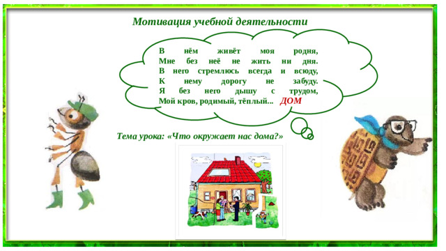 Мотивация учебной деятельности В нём живёт моя родня,   Мне без неё не жить ни дня.   В него стремлюсь всегда и всюду,   К нему дорогу не забуду.   Я без него дышу с трудом,   Мой кров, родимый, тёплый... ДОМ Тема урока: «Что окружает нас дома?»