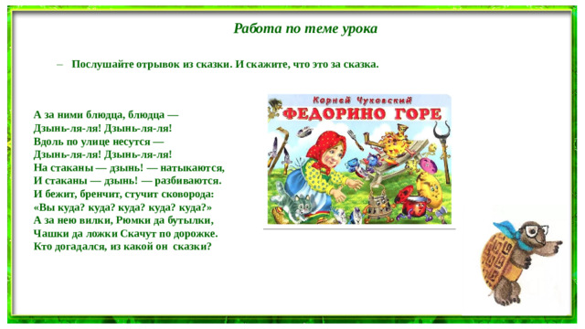 Работа по теме урока Послушайте отрывок из сказки. И скажите, что это за сказка. Послушайте отрывок из сказки. И скажите, что это за сказка. А за ними блюдца, блюдца — Дзынь-ля-ля! Дзынь-ля-ля! Вдоль по улице несутся — Дзынь-ля-ля! Дзынь-ля-ля! На стаканы — дзынь! — натыкаются, И стаканы — дзынь! — разбиваются. И бежит, бренчит, стучит сковорода: «Вы куда? куда? куда? куда? куда?» А за нею вилки, Рюмки да бутылки, Чашки да ложки Скачут по дорожке. Кто догадался, из какой он сказки?