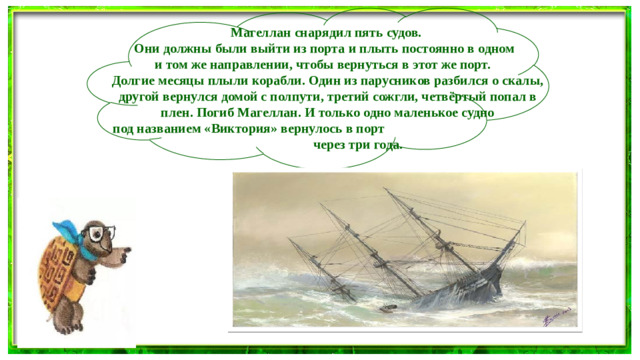 Магеллан снарядил пять судов. Они должны были выйти из порта и плыть постоянно в одном и том же направлении, чтобы вернуться в этот же порт. Долгие месяцы плыли корабли. Один из парусников разбился о скалы, другой вернулся домой с полпути, третий сожгли, четвёртый попал в плен. Погиб Магеллан. И только одно маленькое судно под названием «Виктория» вернулось в порт через три года.