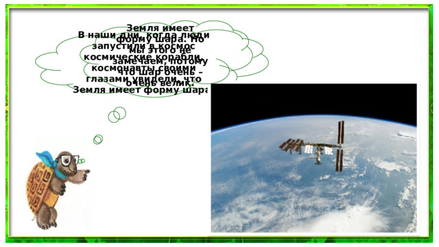 Земля имеет форму шара. Но мы этого не замечаем, потому что шар очень – очень велик. В наши дни, когда люди запустили в космос космические корабли, космонавты своими глазами увидели, что Земля имеет форму шара.