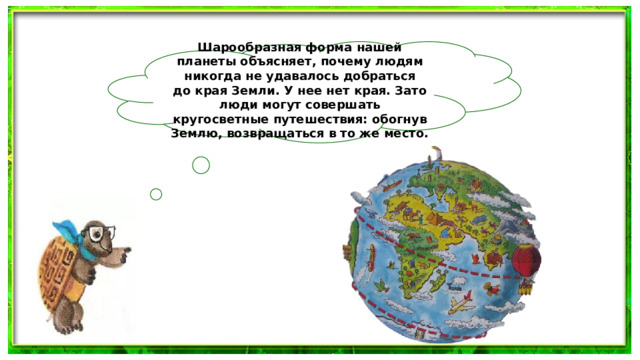 Шарообразная форма нашей планеты объясняет, почему людям никогда не удавалось добраться до края Земли. У нее нет края. Зато люди могут совершать кругосветные путешествия: обогнув Землю, возвращаться в то же место.