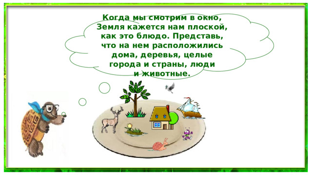 Когда мы смотрим в окно, Земля кажется нам плоской, как это блюдо. Представь, что на нем расположились дома, деревья, целые города и страны, люди и животные.