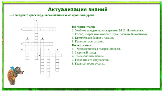 Актуализация знаний — Отгадайте кроссворд, посвящённый теме прошлого урока. По горизонтали: 2. Учебное заведение, носящее имя М. В. Ломоносова. 5. Собор, второе имя которого храм Василия Блаженного. 6. Кремлёвская башня с часами. 9. Главные часы страны. По вертикали: Художественная галерея Москвы. 3. Звериный город. 4. Телевизионная башня. 7. Глава нашего государства. 8. Главный город страны.
