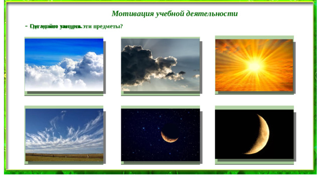 Мотивация учебной деятельности - Отгадайте загадки. - Где можно увидеть эти предметы? В дверь, в окно стучать не будет, А взойдёт и всех разбудит. Надо мною, над тобою Пушистая вата Плывёт куда-то. Пролетел мешок с водою, Чем вата ниже, Наскочил на дальний лес, Тем дождик ближе. Прохудился и исчез. Голубой шатёр весь мир накрыл За домом у дорожки Поле не меряно, Висит пол-лепёшки. Овцы не считаны, Пастух рогат.