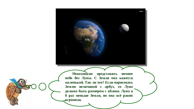 Невозможно представить ночное небо без Луны. С Земли она кажется маленькой. Так ли это? Если нарисовать Землю величиной с арбуз, то Луна должна быть размером с яблоко. Луна в б раз меньше Земли, но она всё равно огромная.