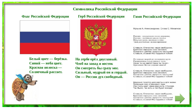 Символика Российской Федерации Герб Российской Федерации  Флаг Российской Федерации Гимн Российской Федерации Белый цвет — берёзка. Синий — неба цвет. Красная полоска — Солнечный рассвет. На гербе орёл двуглавый. Чтоб на запад и восток Он смотреть бы сразу мог. Сильный, мудрый он и гордый. Он — России дух свободный.