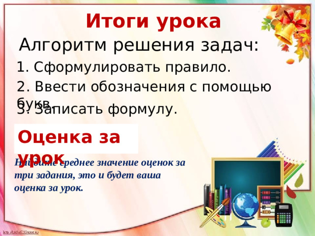 Итоги урока Алгоритм решения задач: 1. Сформулировать правило. 2. Ввести обозначения с помощью букв. 3. Записать формулу. Оценка за урок Найдите среднее значение оценок за три задания, это и будет ваша оценка за урок.