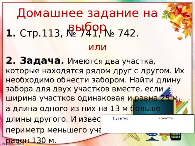 Домашнее задание на выбор 1. Стр.113, № 741, № 742. или 2. Задача.  Имеются два участка, которые находятся рядом друг с другом. Их необходимо обнести забором. Найти длину забора для двух участков вместе, если ширина участков одинаковая и равна 25 м, а длина одного из них на 13 м больше длины другого. И известно, что периметр меньшего участка равен 130 м.