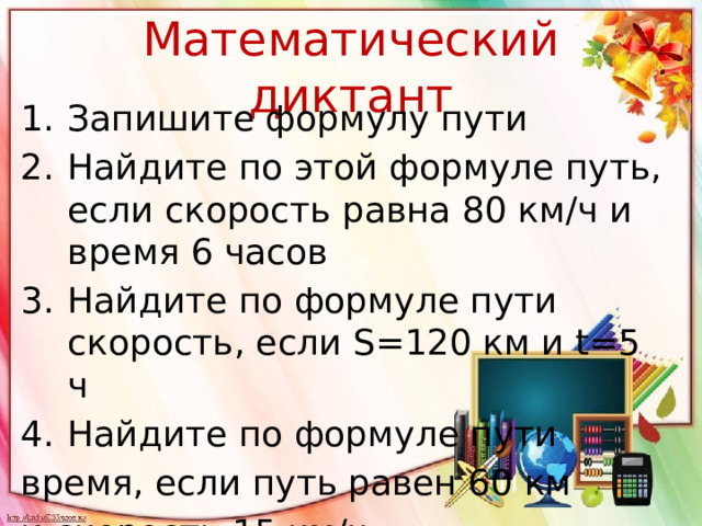 Математический диктант Запишите формулу пути Найдите по этой формуле путь, если скорость равна 80 км/ч и время 6 часов Найдите по формуле пути скорость, если S=120 км и t=5 ч Найдите по формуле пути время, если путь равен 60 км и скорость 15 км/ч