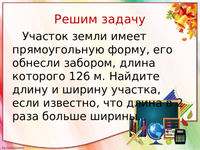 Решим задачу  Участок земли имеет прямоугольную форму, его обнесли забором, длина которого 126 м. Найдите длину и ширину участка, если известно, что длина в 2 раза больше ширины.