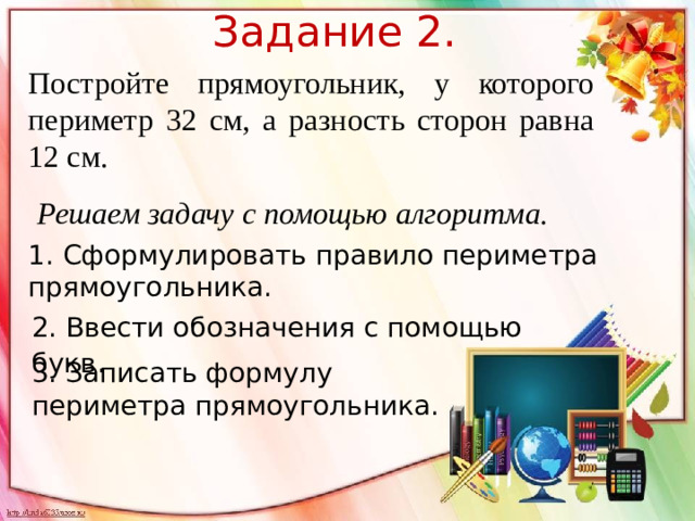 Задание 2. Постройте прямоугольник, у которого периметр 32 см, а разность сторон равна 12 см. Решаем задачу с помощью алгоритма. 1. Сформулировать правило периметра прямоугольника. 2. Ввести обозначения с помощью букв . 3. Записать формулу периметра прямоугольника.