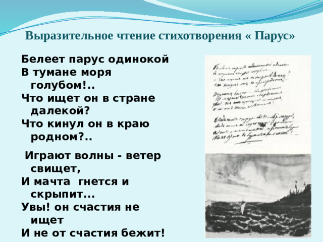 Выразительное чтение стихотворения « Парус» Белеет парус одинокой В тумане моря голубом!.. Что ищет он в стране далекой? Что кинул он в краю родном?..    Играют волны - ветер свищет, И мачта гнется и скрыпит... Увы! он счастия не ищет И не от счастия бежит!    Под ним струя светлей лазури, Над ним луч солнца золотой... А он, мятежный, просит бури, Как будто в бурях есть покой! 1832 - Какие картины вызывает стихотворение в вашем воображении? - Какое настроение возникает в связи с этим произведением?