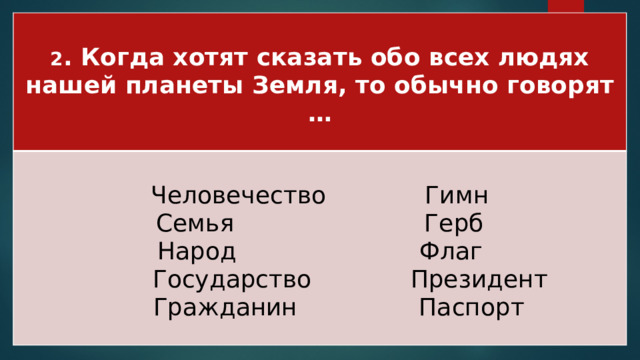 2 . Когда хотят сказать обо всех людях нашей планеты Земля, то обычно говорят …  Человечество Гимн Семья Герб Народ Флаг  Государство Президент  Гражданин Паспорт