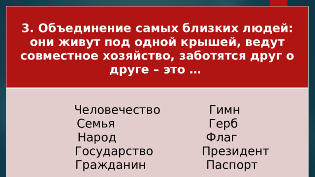 3. Объединение самых близких людей: они живут под одной крышей, ведут совместное хозяйство, заботятся друг о друге – это …  Человечество Гимн Семья Герб Народ Флаг  Государство Президент  Гражданин Паспорт