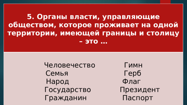 5. Органы власти, управляющие обществом, которое проживает на одной территории, имеющей границы и столицу – это …  Человечество Гимн Семья Герб Народ Флаг  Государство Президент  Гражданин Паспорт