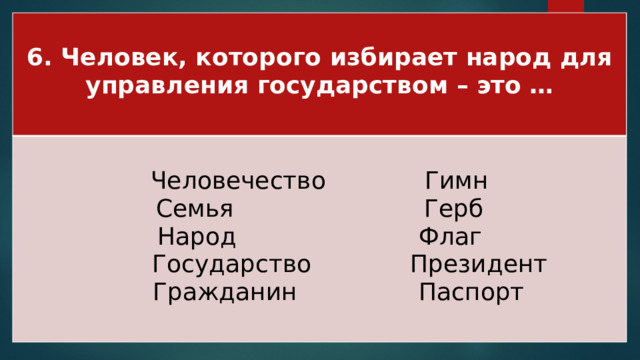 6. Человек, которого избирает народ для управления государством – это …  Человечество Гимн Семья Герб Народ Флаг  Государство Президент  Гражданин Паспорт