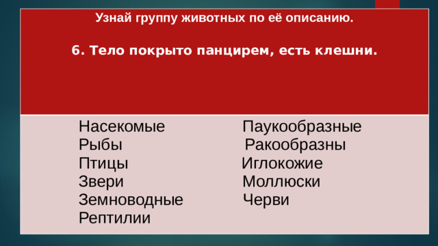 Узнай группу животных по её описанию.   Насекомые Паукообразные 6. Тело покрыто панцирем, есть клешни.  Рыбы Ракообразны   Птицы Иглокожие   Звери Моллюски   Земноводные Черви  Рептилии