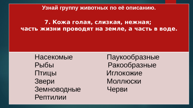 Узнай группу животных по её описанию.   Насекомые Паукообразные 7. Кожа голая, слизкая, нежная;  Рыбы Ракообразные часть жизни проводят на земле, а часть в воде.  Птицы Иглокожие   Звери Моллюски   Земноводные Черви   Рептилии