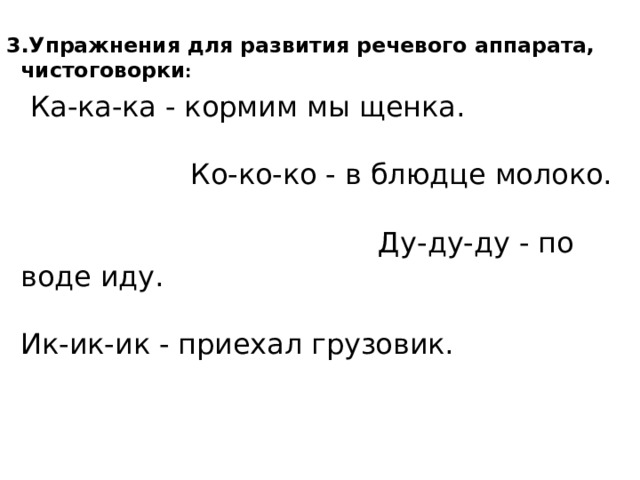3.Упражнения для развития речевого аппарата, чистоговорки :  Ка-ка-ка - кормим мы щенка. Ко-ко-ко - в блюдце молоко. Ду-ду-ду - по воде иду. Ик-ик-ик - приехал грузовик.