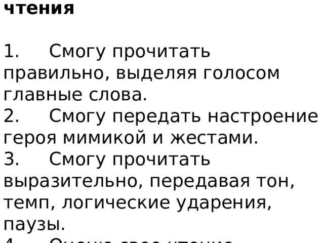 Памятка выразительного чтения 1.     Смогу прочитать правильно, выделяя голосом главные слова. 2.     Смогу передать настроение героя мимикой и жестами. 3.     Смогу прочитать выразительно, передавая тон, темп, логические ударения, паузы. 4.     Оценю свое чтение