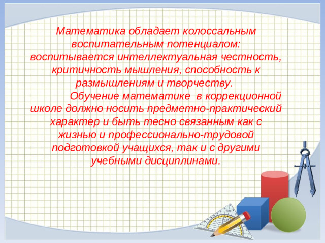 Математика обладает колоссальным воспитательным потенциалом: воспитывается интеллектуальная честность, критичность мышления, способность к размышлениям и творчеству.  Обучение математике в коррекционной школе должно носить предметно-практический характер и быть тесно связанным как с жизнью и профессионально-трудовой подготовкой учащихся, так и с другими учебными дисциплинами.