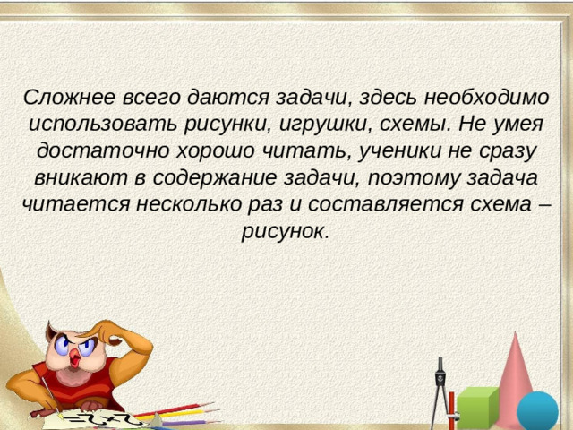 Сложнее всего даются задачи, здесь необходимо использовать рисунки, игрушки, схемы. Не умея достаточно хорошо читать, ученики не сразу вникают в содержание задачи, поэтому задача читается несколько раз и составляется схема – рисунок.
