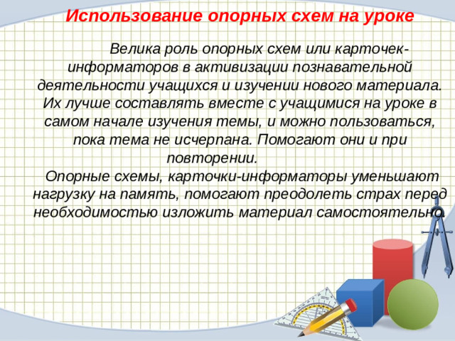 Использование опорных схем на уроке  Велика роль опорных схем или карточек-информаторов в активизации познавательной деятельности учащихся и изучении нового материала. Их лучше составлять вместе с учащимися на уроке в самом начале изучения темы, и можно пользоваться, пока тема не исчерпана. Помогают они и при повторении.  Опорные схемы, карточки-информаторы уменьшают нагрузку на память, помогают преодолеть страх перед необходимостью изложить материал самостоятельно.
