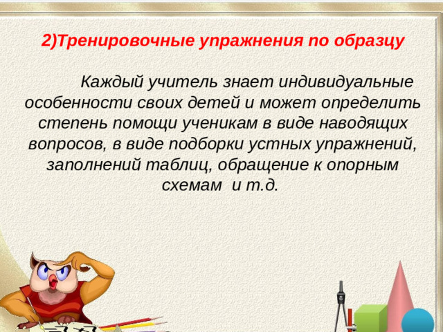 2)Тренировочные упражнения по образцу   Каждый учитель знает индивидуальные особенности своих детей и может определить степень помощи ученикам в виде наводящих вопросов, в виде подборки устных упражнений, заполнений таблиц, обращение к опорным схемам и т.д.  