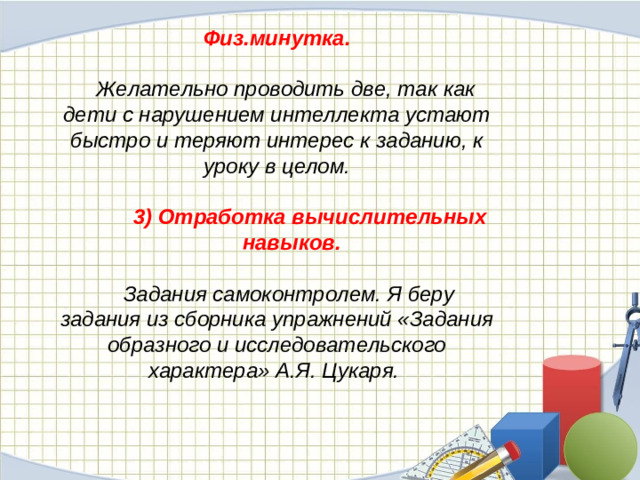 Физ.минутка.   Желательно проводить две, так как дети с нарушением интеллекта устают быстро и теряют интерес к заданию, к уроку в целом.   3) Отработка вычислительных навыков.   Задания самоконтролем. Я беру задания из сборника упражнений «Задания образного и исследовательского характера» А.Я. Цукаря.