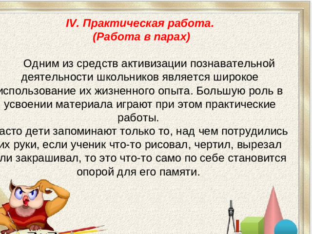 IV. Практическая работа.  (Работа в парах)    Одним из средств активизации познавательной деятельности школьников является широкое использование их жизненного опыта. Большую роль в усвоении материала играют при этом практические работы. Часто дети запоминают только то, над чем потрудились их руки, если ученик что-то рисовал, чертил, вырезал или закрашивал, то это что-то само по себе становится опорой для его памяти.
