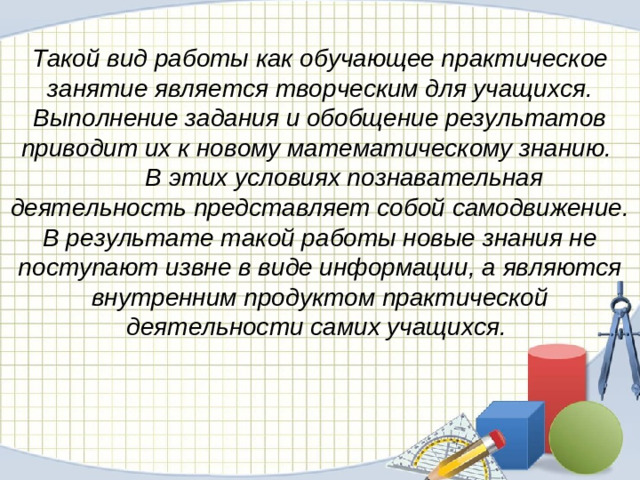 Такой вид работы как обучающее практическое занятие является творческим для учащихся. Выполнение задания и обобщение результатов приводит их к новому математическому знанию.  В этих условиях познавательная деятельность представляет собой самодвижение. В результате такой работы новые знания не поступают извне в виде информации, а являются внутренним продуктом практической деятельности самих учащихся.