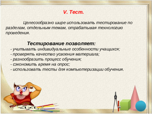 V. Тест.    Целесообразно шире использовать тестирование по разделам, отдельным темам, отрабатывая технологию проведения.    Тестирование позволяет:  - учитывать индивидуальные особенности учащихся;  - проверять качество усвоения материала;  - разнообразить процесс обучения;  - сэкономить время на опрос;  - использовать тесты для компьютеризации обучения.