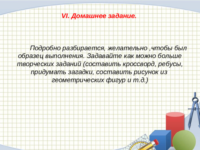 VI. Домашнее задание.     Подробно разбирается, желательно ,чтобы был образец выполнения. Задавайте как можно больше творческих заданий (составить кроссворд, ребусы, придумать загадки, составить рисунок из геометрических фигур и т.д.)