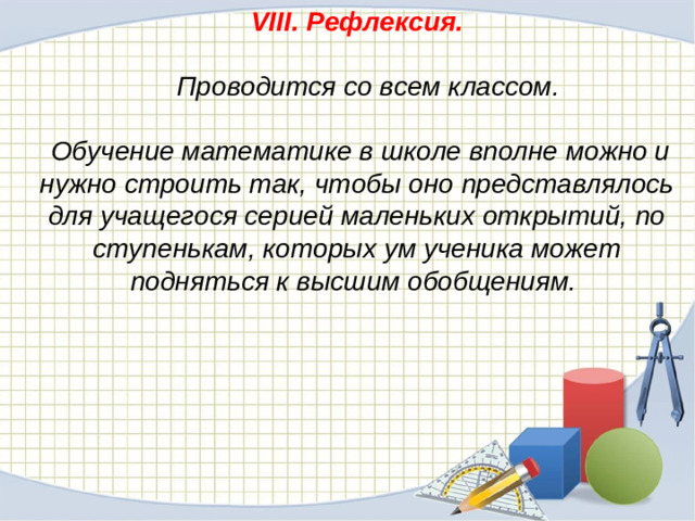 VIII. Рефлексия.    Проводится со всем классом.   Обучение математике в школе вполне можно и нужно строить так, чтобы оно представлялось для учащегося серией маленьких открытий, по ступенькам, которых ум ученика может подняться к высшим обобщениям.  