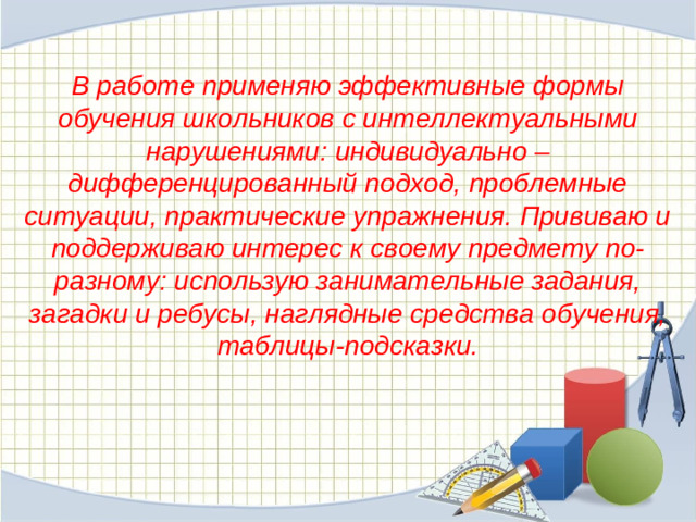 В работе применяю эффективные формы обучения школьников с интеллектуальными нарушениями: индивидуально – дифференцированный подход, проблемные ситуации, практические упражнения. Прививаю и поддерживаю интерес к своему предмету по-разному: использую занимательные задания, загадки и ребусы, наглядные средства обучения, таблицы-подсказки.