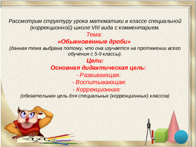 Рассмотрим структуру урока математики в классе специальной (коррекционной) школе VIII вида с комментарием. Тема: «Обыкновенные дроби» (данная тема выбрана потому, что она изучается на протяжении всего обучения с 5-9 классы). Цели:  Основная дидактическая цель:  - Развивающая:  - Воспитывающая:  - Коррекционная: (обязательная цель для специальных (коррекционных) классов)