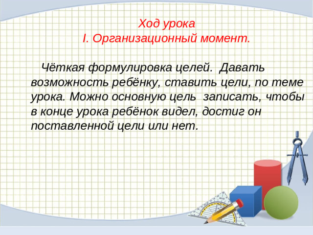 Ход урока  I. Организационный момент.    Чёткая формулировка целей. Давать возможность ребёнку, ставить цели, по теме урока. Можно основную цель записать, чтобы в конце урока ребёнок видел, достиг он поставленной цели или нет.