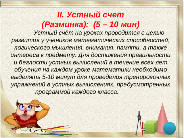 II. Устный счет  (Разминка): (5 – 10 мин)  Устный счёт на уроках проводится с целью развития у учеников математических способностей, логического мышления, внимания, памяти, а также интереса к предмету. Для достижения правильности и беглости устных вычислений в течение всех лет обучения на каждом уроке математики необходимо выделять 5-10 минут для проведения тренировочных упражнений в устных вычислениях, предусмотренных программой каждого класса.