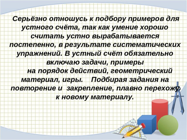 Серьёзно отношусь к подбору примеров для устного счёта, так как умение хорошо считать устно вырабатывается постепенно, в результате систематических упражнений. В устный счёт обязательно включаю задачи, примеры  на порядок действий, геометрический материал, игры. Подбирая задания на повторение и закрепление, плавно перехожу к новому материалу.  