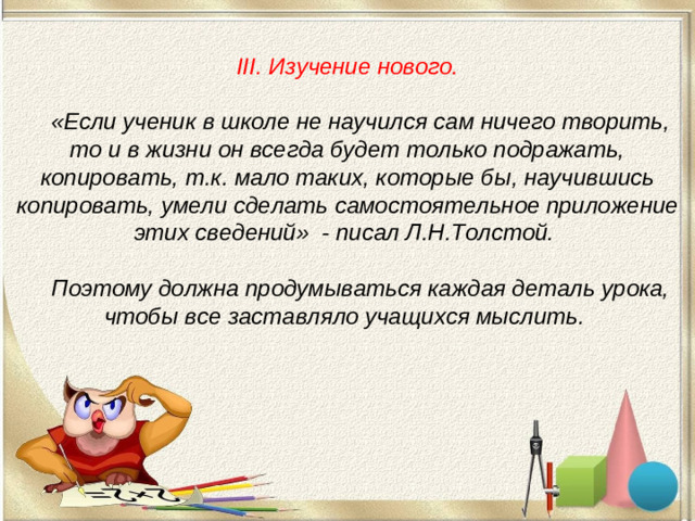 III. Изучение нового.    «Если ученик в школе не научился сам ничего творить, то и в жизни он всегда будет только подражать, копировать, т.к. мало таких, которые бы, научившись копировать, умели сделать самостоятельное приложение этих сведений» - писал Л.Н.Толстой.    Поэтому должна продумываться каждая деталь урока, чтобы все заставляло учащихся мыслить.